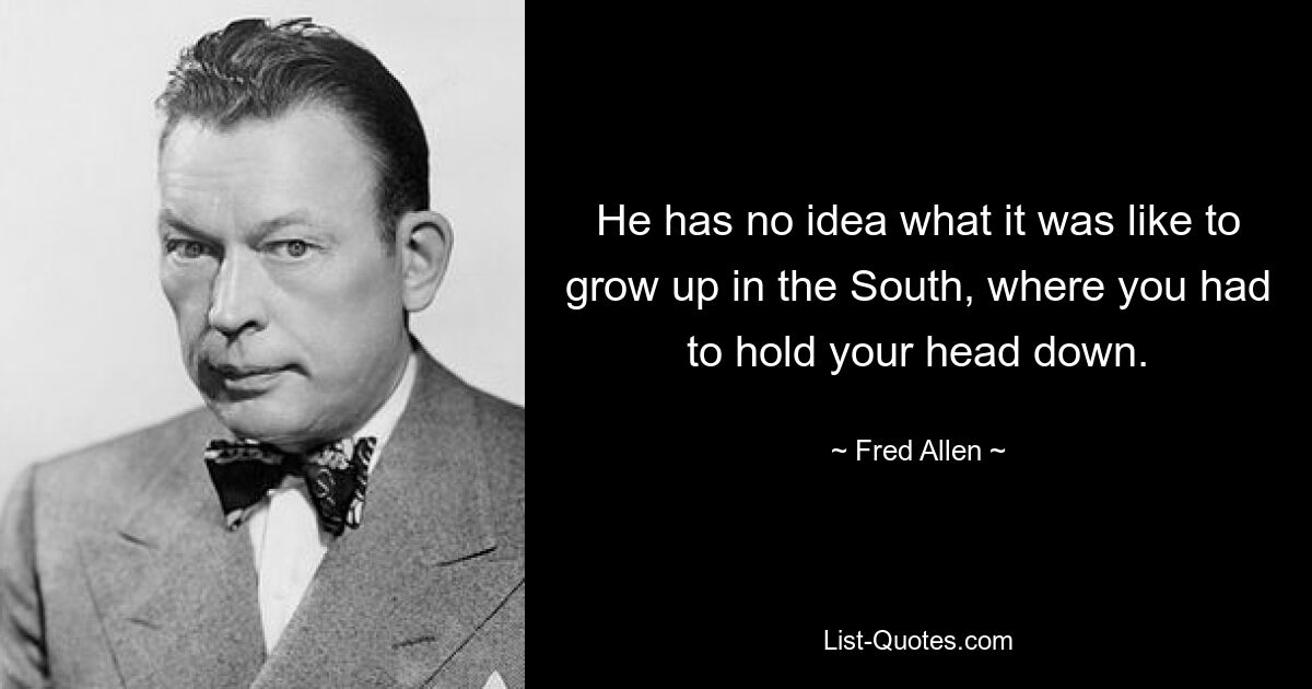 He has no idea what it was like to grow up in the South, where you had to hold your head down. — © Fred Allen