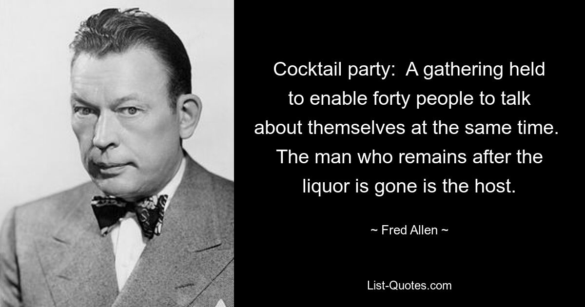 Cocktail party:  A gathering held to enable forty people to talk about themselves at the same time.  The man who remains after the liquor is gone is the host. — © Fred Allen