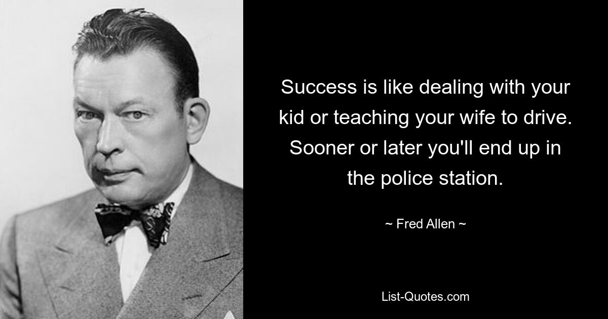 Success is like dealing with your kid or teaching your wife to drive. Sooner or later you'll end up in the police station. — © Fred Allen