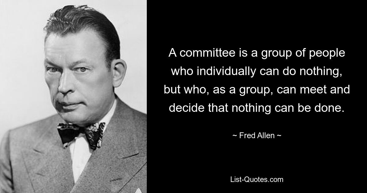 A committee is a group of people who individually can do nothing, but who, as a group, can meet and decide that nothing can be done. — © Fred Allen