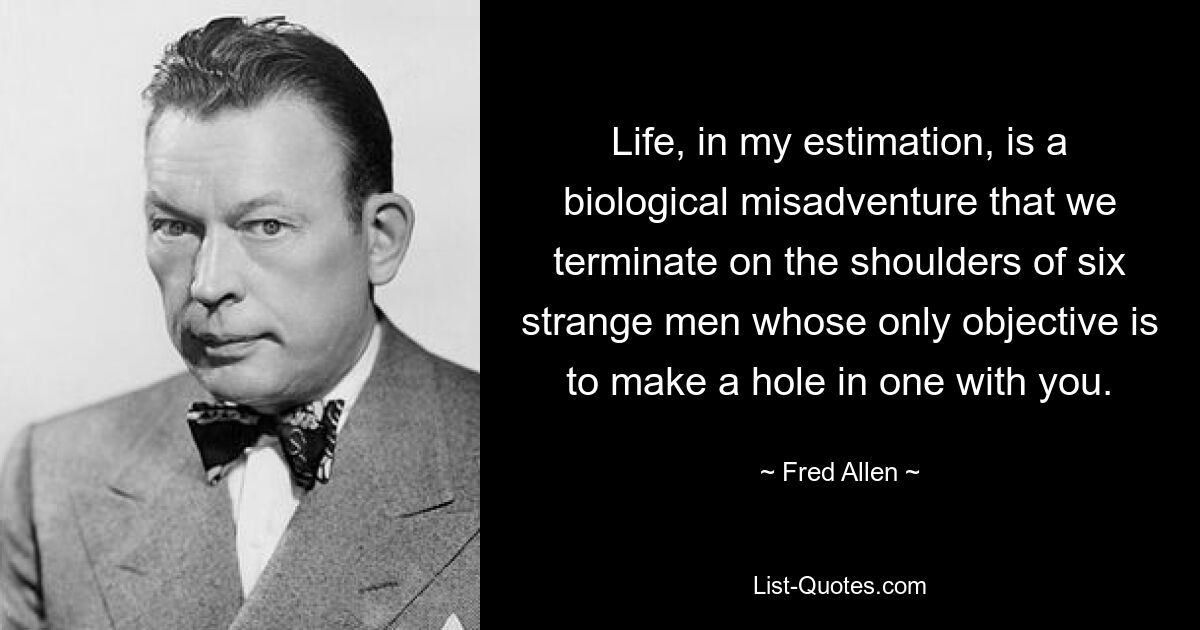 Life, in my estimation, is a biological misadventure that we terminate on the shoulders of six strange men whose only objective is to make a hole in one with you. — © Fred Allen