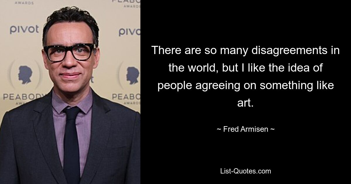 There are so many disagreements in the world, but I like the idea of people agreeing on something like art. — © Fred Armisen