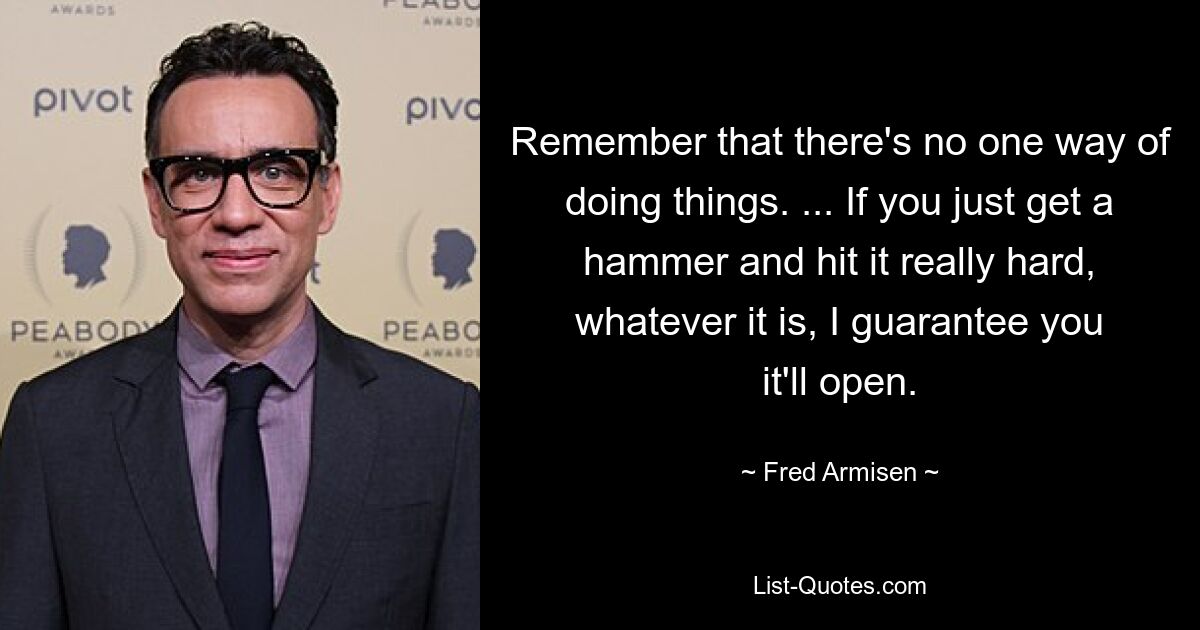 Remember that there's no one way of doing things. ... If you just get a hammer and hit it really hard, whatever it is, I guarantee you it'll open. — © Fred Armisen