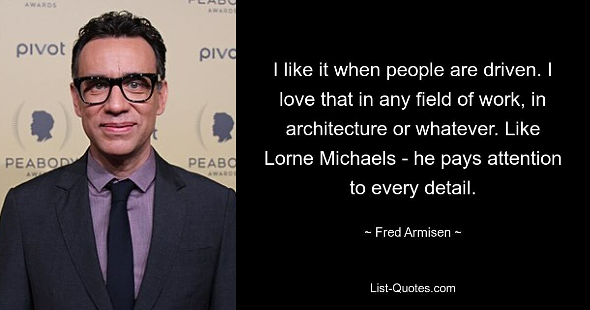 I like it when people are driven. I love that in any field of work, in architecture or whatever. Like Lorne Michaels - he pays attention to every detail. — © Fred Armisen