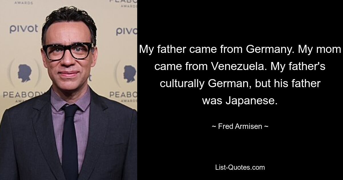 My father came from Germany. My mom came from Venezuela. My father's culturally German, but his father was Japanese. — © Fred Armisen