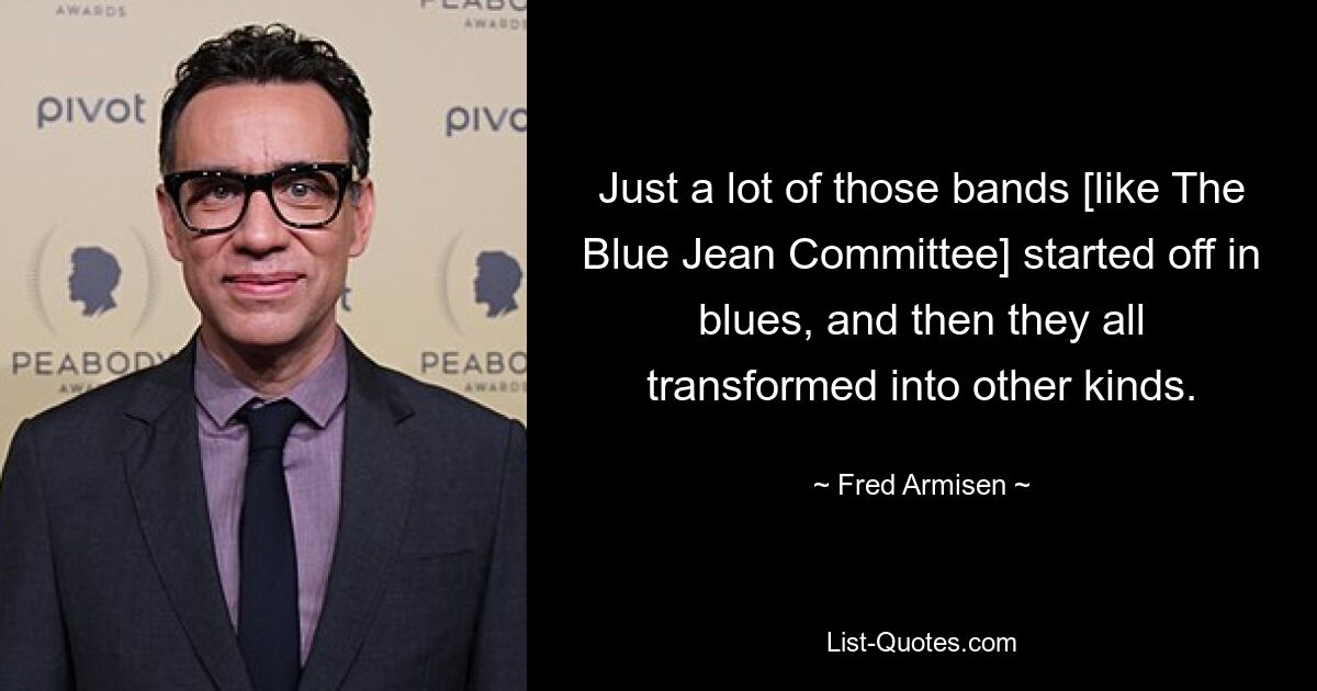 Just a lot of those bands [like The Blue Jean Committee] started off in blues, and then they all transformed into other kinds. — © Fred Armisen