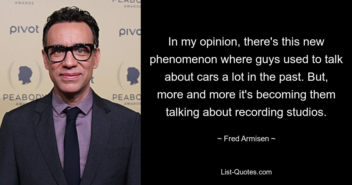 In my opinion, there's this new phenomenon where guys used to talk about cars a lot in the past. But, more and more it's becoming them talking about recording studios. — © Fred Armisen