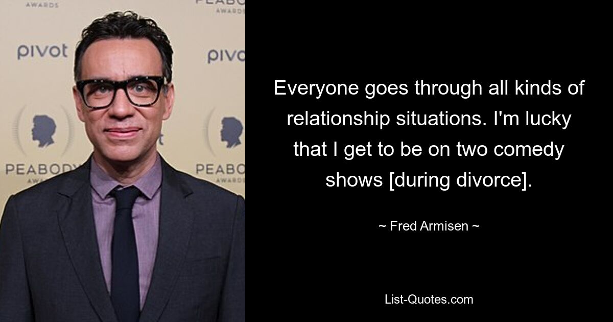 Everyone goes through all kinds of relationship situations. I'm lucky that I get to be on two comedy shows [during divorce]. — © Fred Armisen