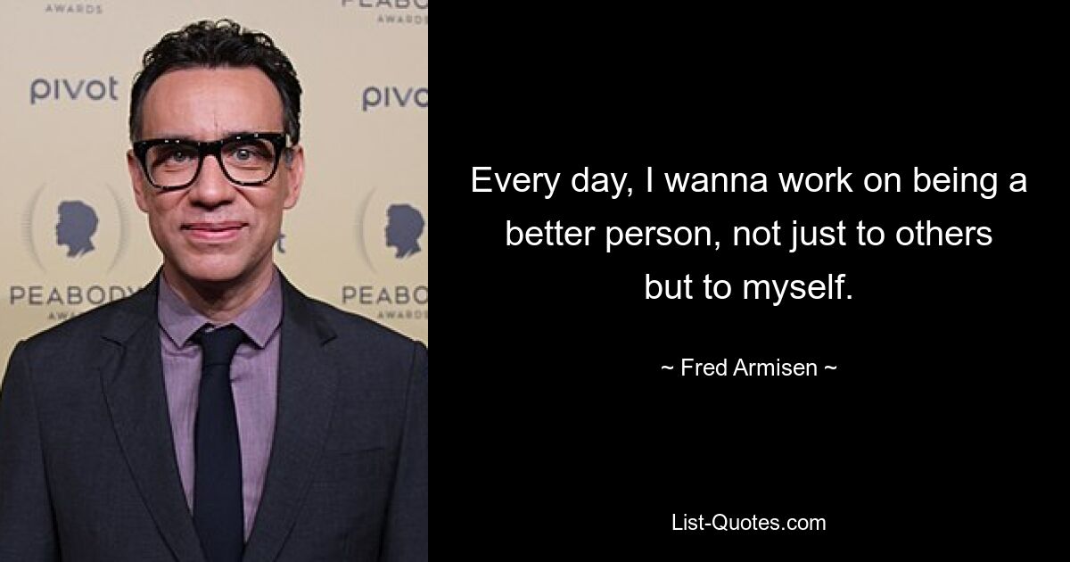 Every day, I wanna work on being a better person, not just to others but to myself. — © Fred Armisen