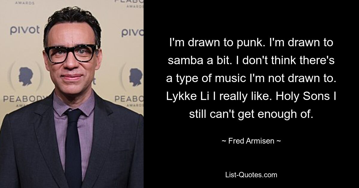 I'm drawn to punk. I'm drawn to samba a bit. I don't think there's a type of music I'm not drawn to. Lykke Li I really like. Holy Sons I still can't get enough of. — © Fred Armisen