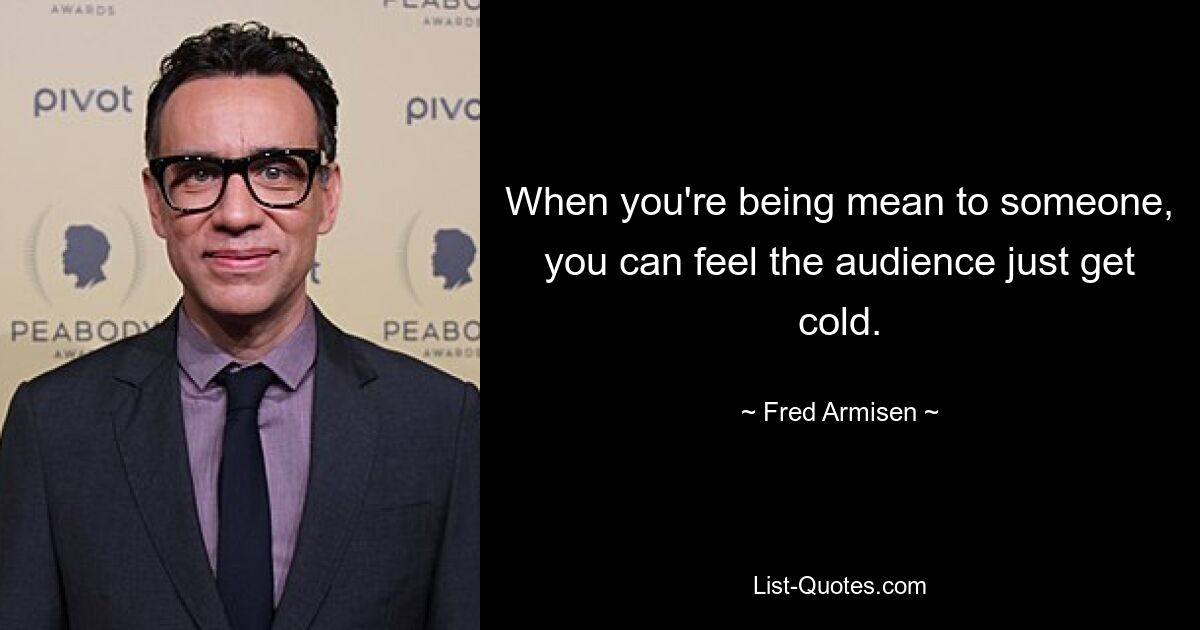 When you're being mean to someone, you can feel the audience just get cold. — © Fred Armisen