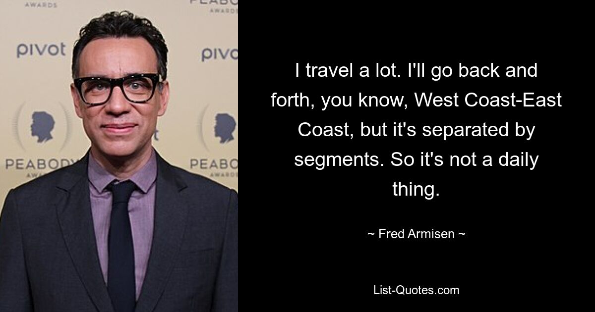 I travel a lot. I'll go back and forth, you know, West Coast-East Coast, but it's separated by segments. So it's not a daily thing. — © Fred Armisen