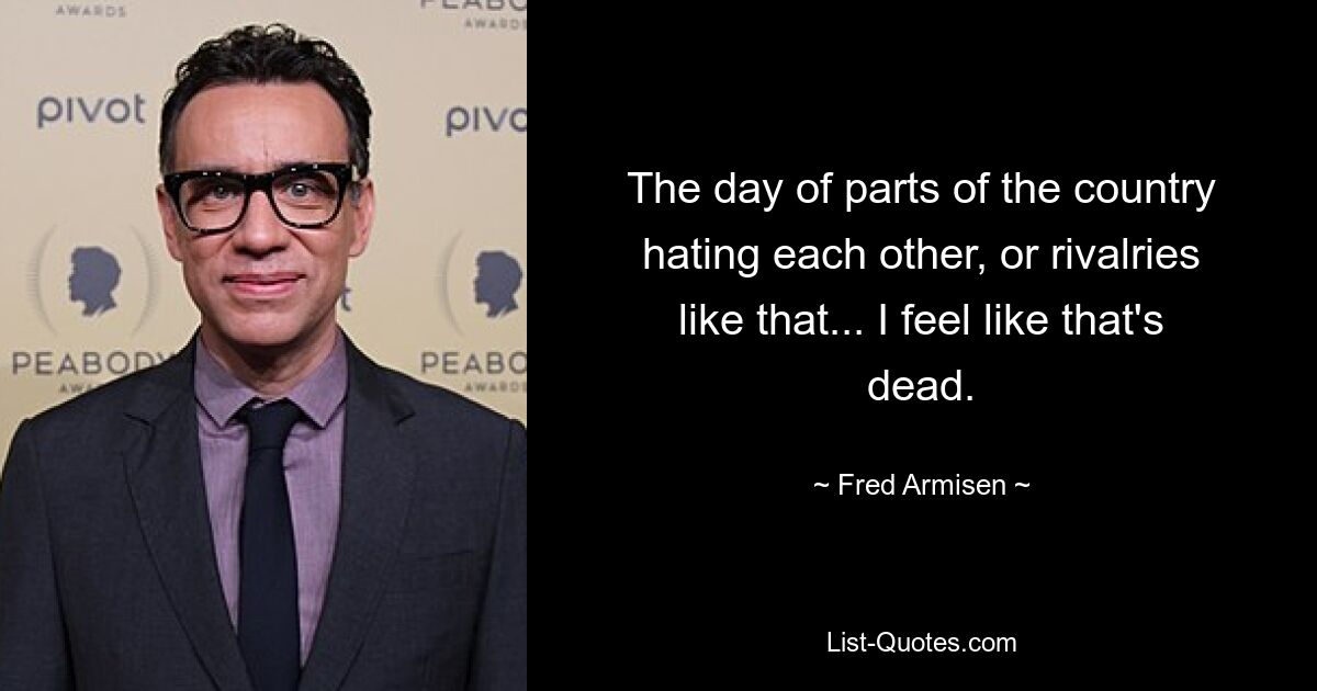 The day of parts of the country hating each other, or rivalries like that... I feel like that's dead. — © Fred Armisen