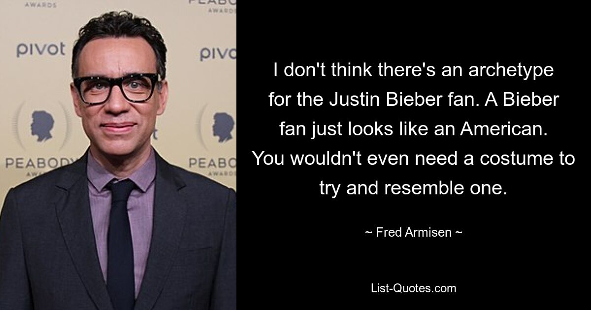 I don't think there's an archetype for the Justin Bieber fan. A Bieber fan just looks like an American. You wouldn't even need a costume to try and resemble one. — © Fred Armisen