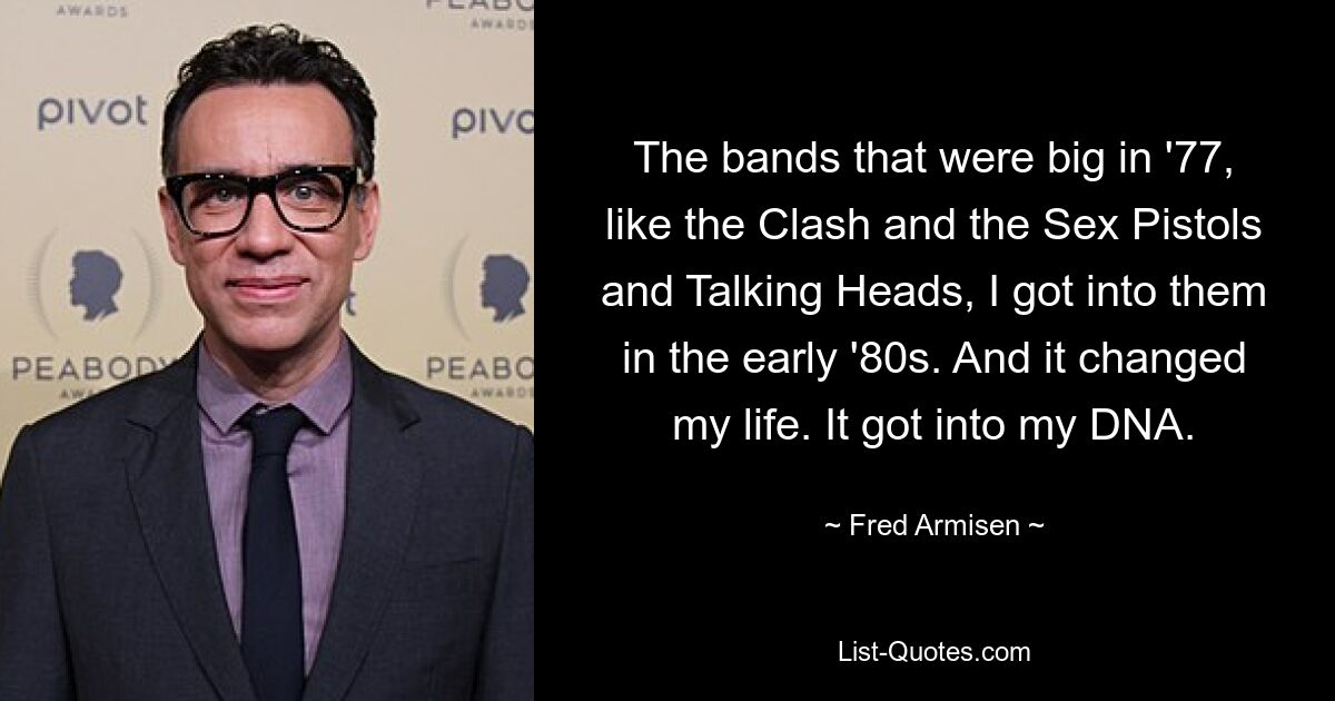 The bands that were big in '77, like the Clash and the Sex Pistols and Talking Heads, I got into them in the early '80s. And it changed my life. It got into my DNA. — © Fred Armisen