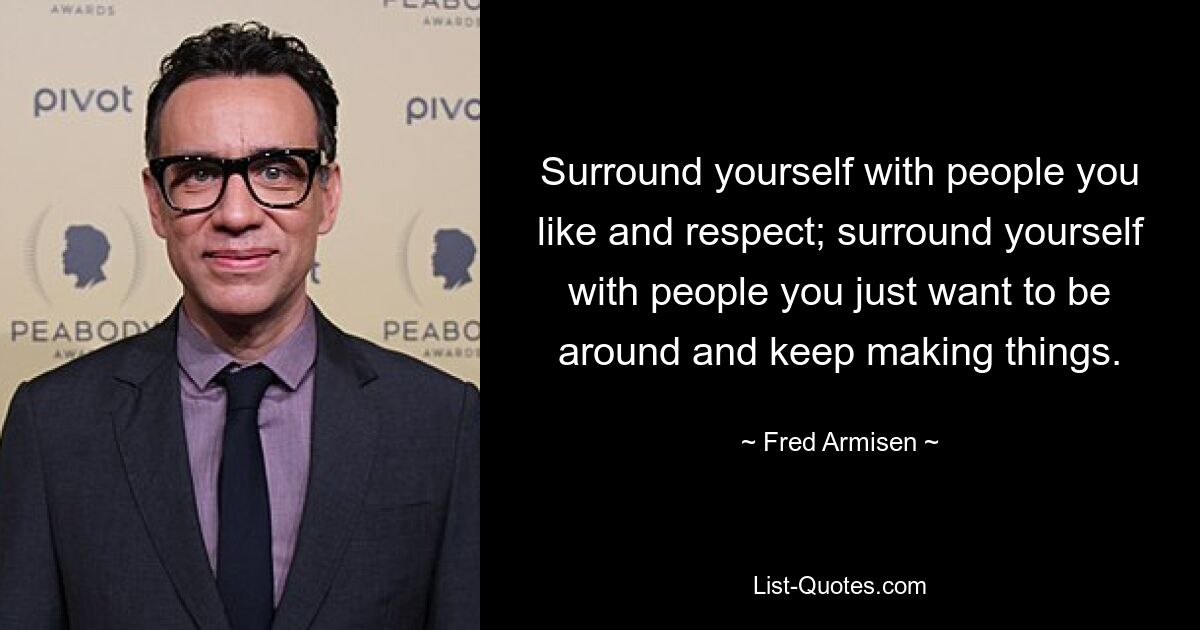 Surround yourself with people you like and respect; surround yourself with people you just want to be around and keep making things. — © Fred Armisen