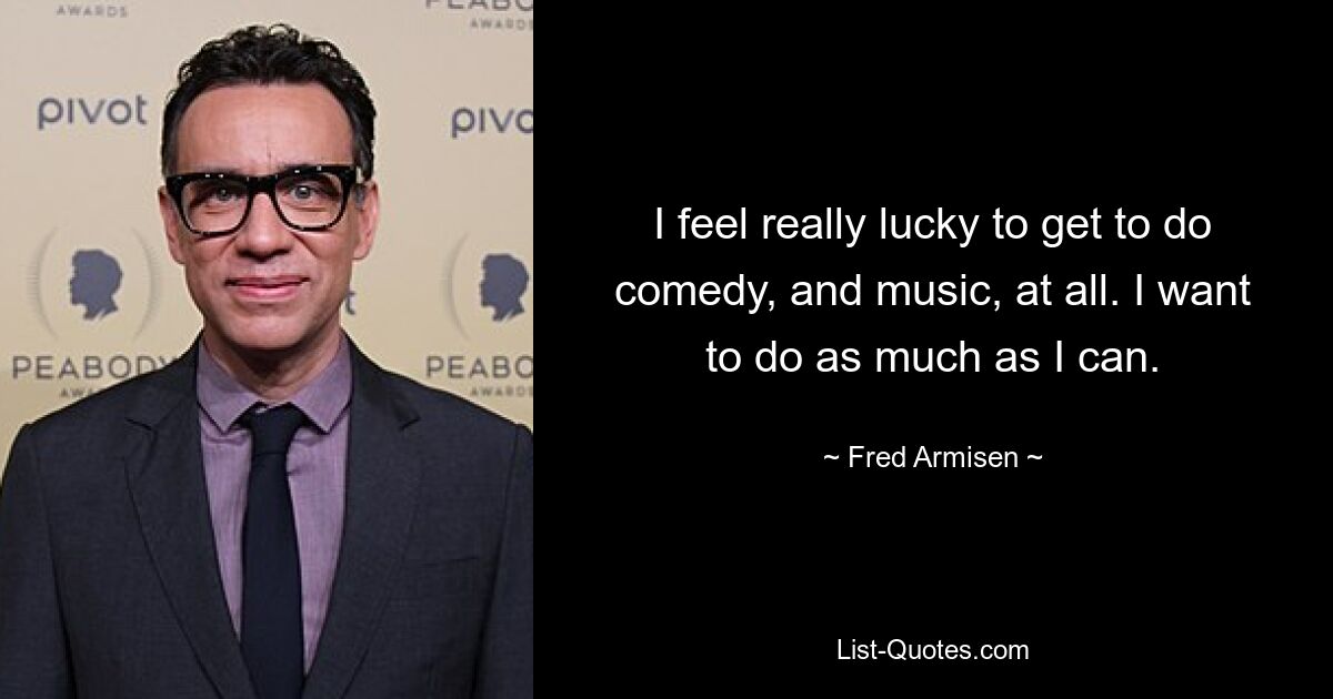 I feel really lucky to get to do comedy, and music, at all. I want to do as much as I can. — © Fred Armisen