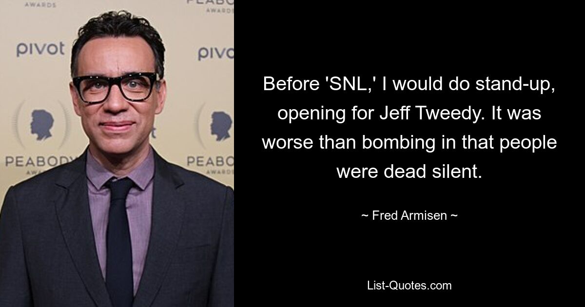 Before 'SNL,' I would do stand-up, opening for Jeff Tweedy. It was worse than bombing in that people were dead silent. — © Fred Armisen