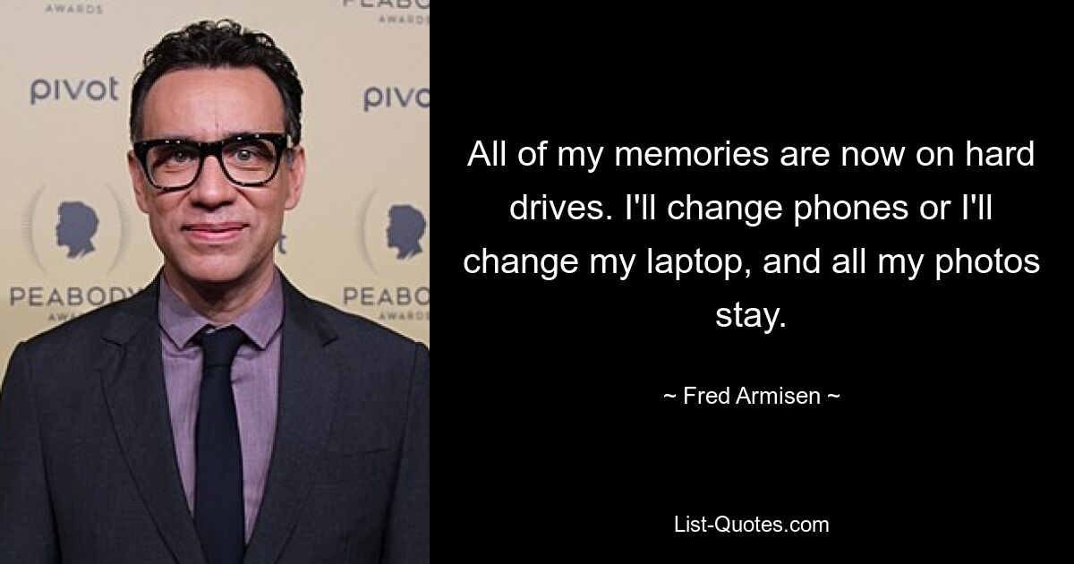 All of my memories are now on hard drives. I'll change phones or I'll change my laptop, and all my photos stay. — © Fred Armisen