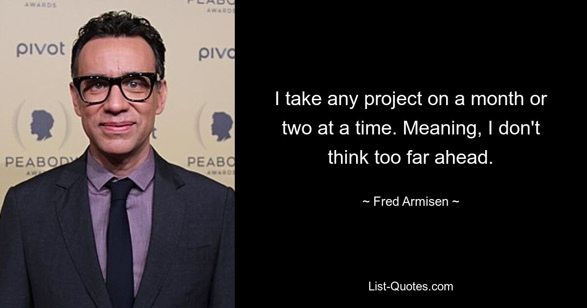 I take any project on a month or two at a time. Meaning, I don't think too far ahead. — © Fred Armisen