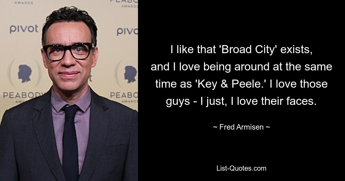 I like that 'Broad City' exists, and I love being around at the same time as 'Key & Peele.' I love those guys - I just, I love their faces. — © Fred Armisen