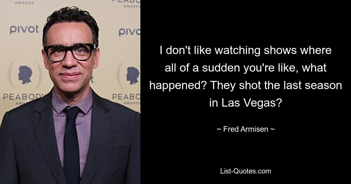 I don't like watching shows where all of a sudden you're like, what happened? They shot the last season in Las Vegas? — © Fred Armisen