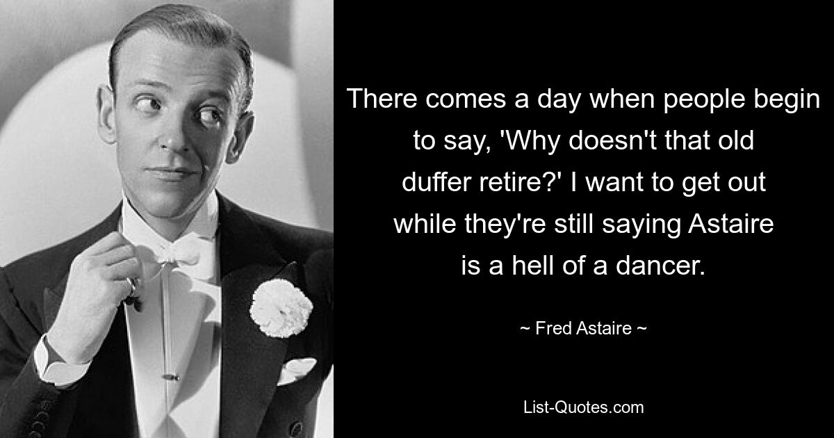 There comes a day when people begin to say, 'Why doesn't that old duffer retire?' I want to get out while they're still saying Astaire is a hell of a dancer. — © Fred Astaire