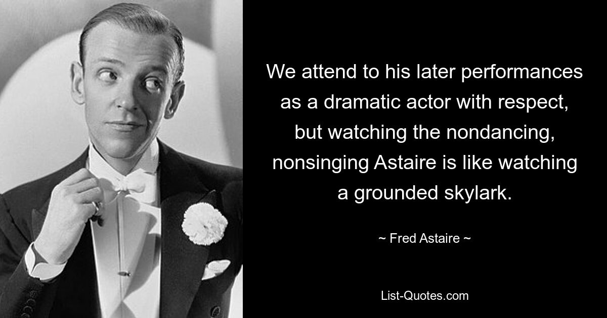 We attend to his later performances as a dramatic actor with respect, but watching the nondancing, nonsinging Astaire is like watching a grounded skylark. — © Fred Astaire