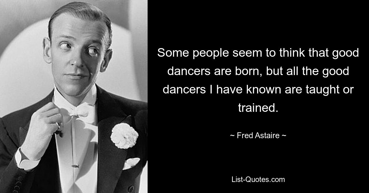 Some people seem to think that good dancers are born, but all the good dancers I have known are taught or trained. — © Fred Astaire