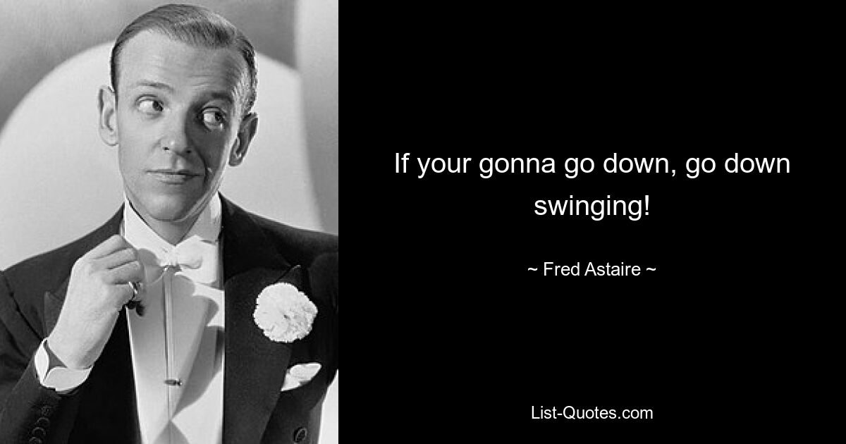 If your gonna go down, go down swinging! — © Fred Astaire