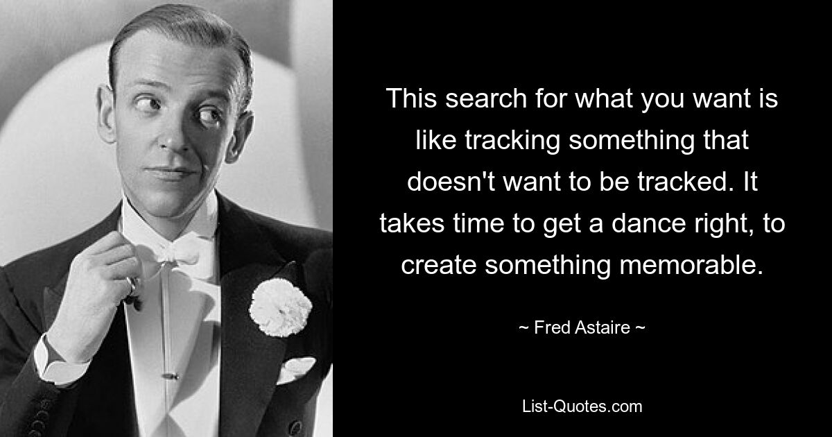 This search for what you want is like tracking something that doesn't want to be tracked. It takes time to get a dance right, to create something memorable. — © Fred Astaire