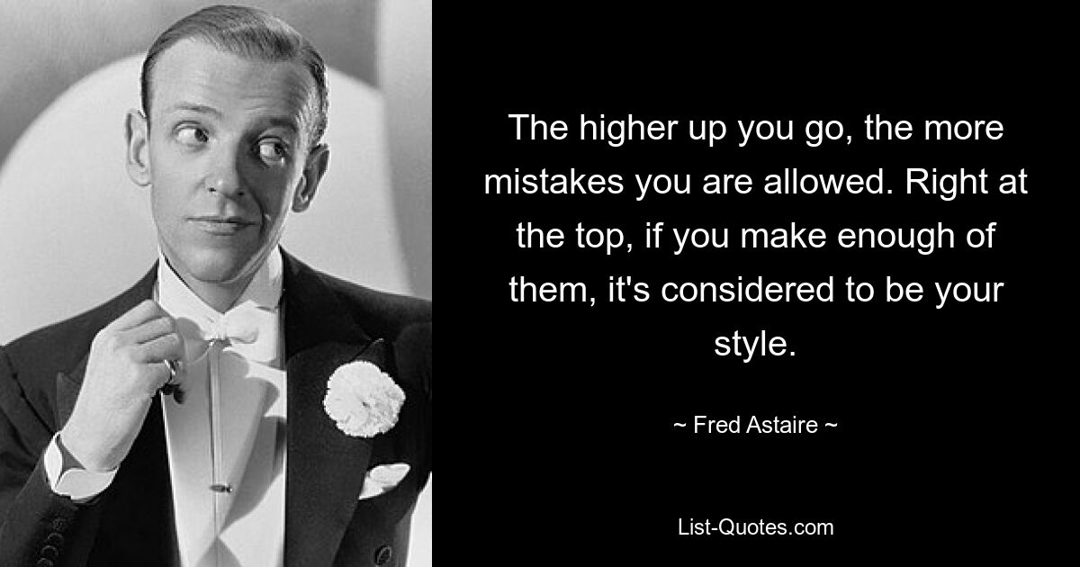 The higher up you go, the more mistakes you are allowed. Right at the top, if you make enough of them, it's considered to be your style. — © Fred Astaire