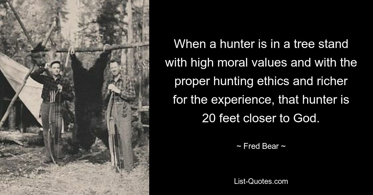 When a hunter is in a tree stand with high moral values and with the proper hunting ethics and richer for the experience, that hunter is 20 feet closer to God. — © Fred Bear