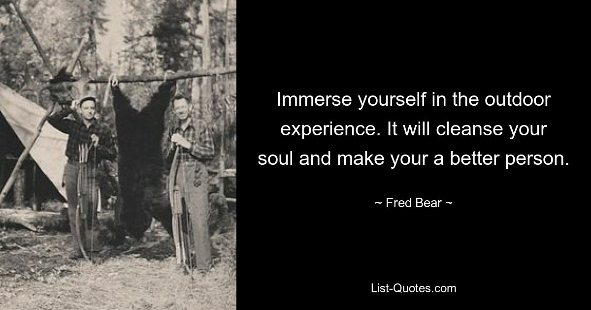 Immerse yourself in the outdoor experience. It will cleanse your soul and make your a better person. — © Fred Bear