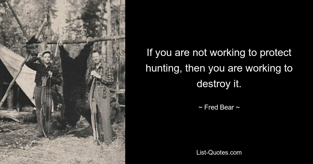 If you are not working to protect hunting, then you are working to destroy it. — © Fred Bear