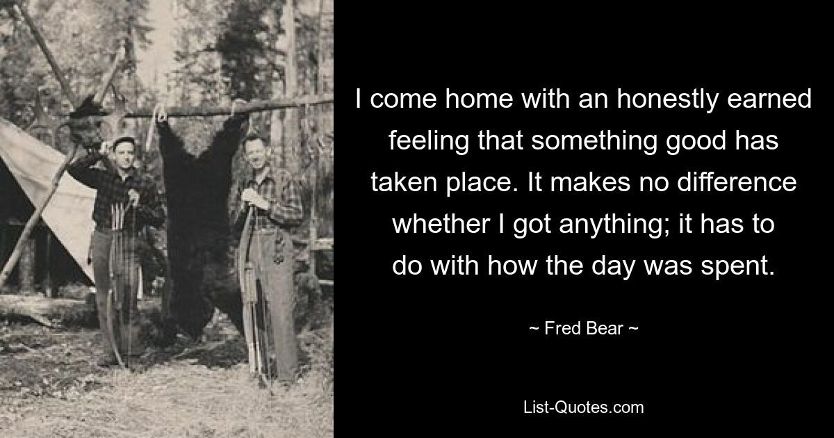 I come home with an honestly earned feeling that something good has taken place. It makes no difference whether I got anything; it has to do with how the day was spent. — © Fred Bear