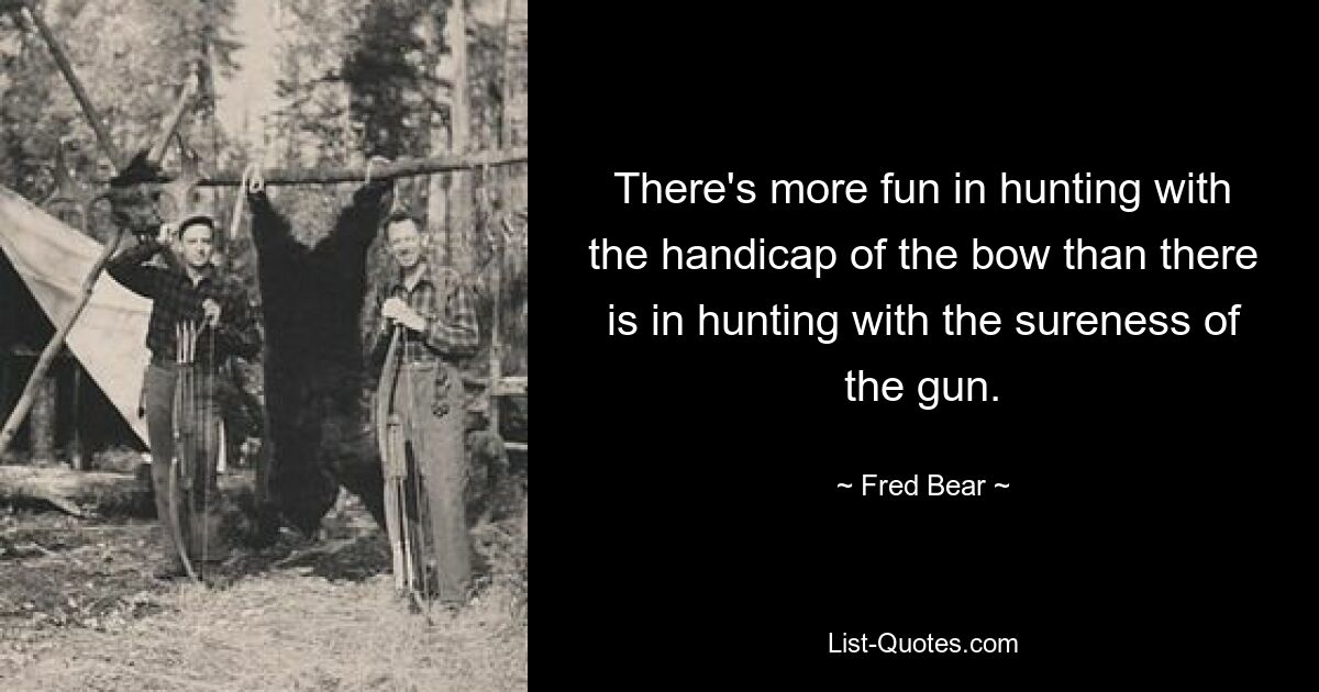 There's more fun in hunting with the handicap of the bow than there is in hunting with the sureness of the gun. — © Fred Bear