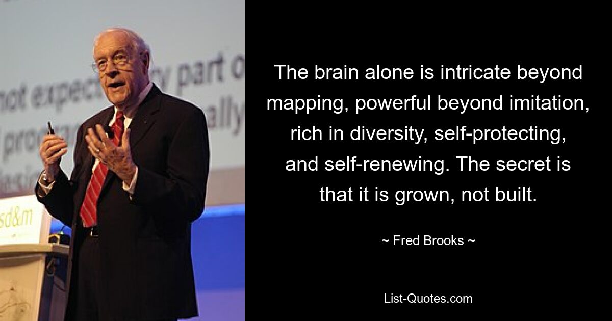 The brain alone is intricate beyond mapping, powerful beyond imitation, rich in diversity, self-protecting, and self-renewing. The secret is that it is grown, not built. — © Fred Brooks