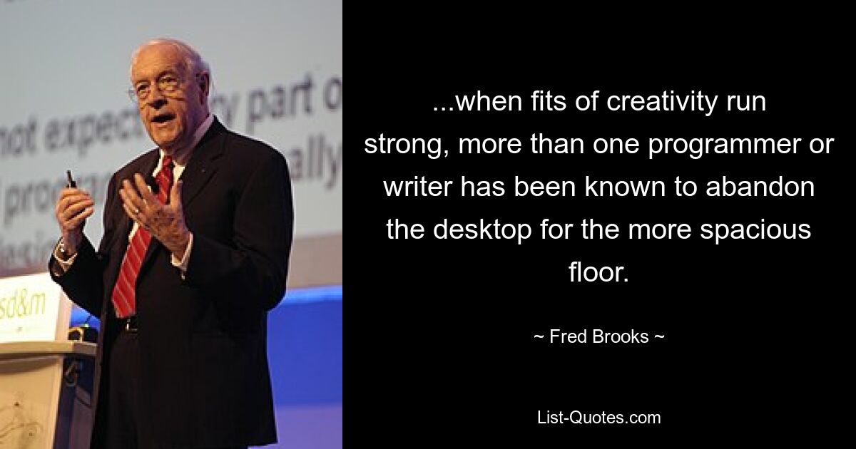 ...when fits of creativity run strong, more than one programmer or writer has been known to abandon the desktop for the more spacious floor. — © Fred Brooks