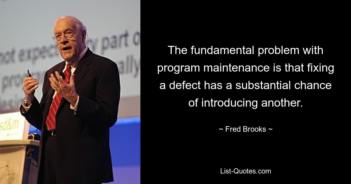 The fundamental problem with program maintenance is that fixing a defect has a substantial chance of introducing another. — © Fred Brooks