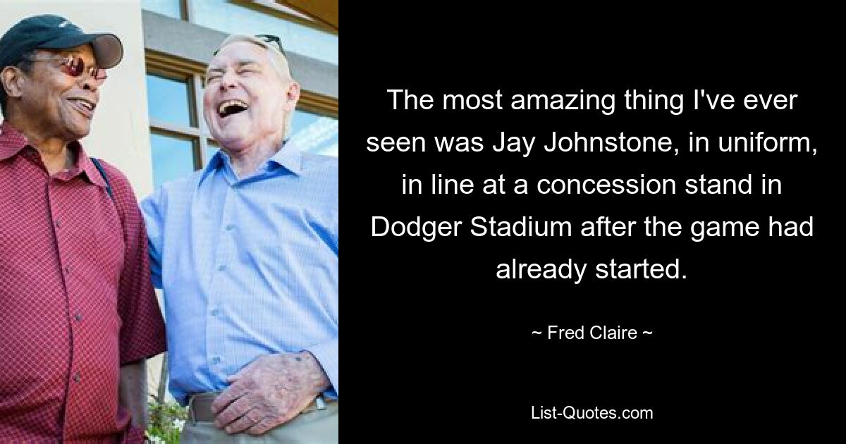 The most amazing thing I've ever seen was Jay Johnstone, in uniform, in line at a concession stand in Dodger Stadium after the game had already started. — © Fred Claire