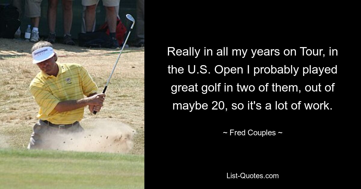 Really in all my years on Tour, in the U.S. Open I probably played great golf in two of them, out of maybe 20, so it's a lot of work. — © Fred Couples