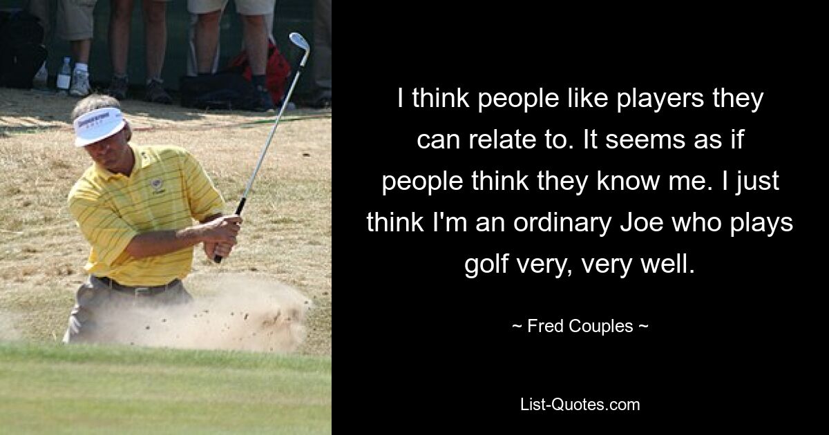 I think people like players they can relate to. It seems as if people think they know me. I just think I'm an ordinary Joe who plays golf very, very well. — © Fred Couples