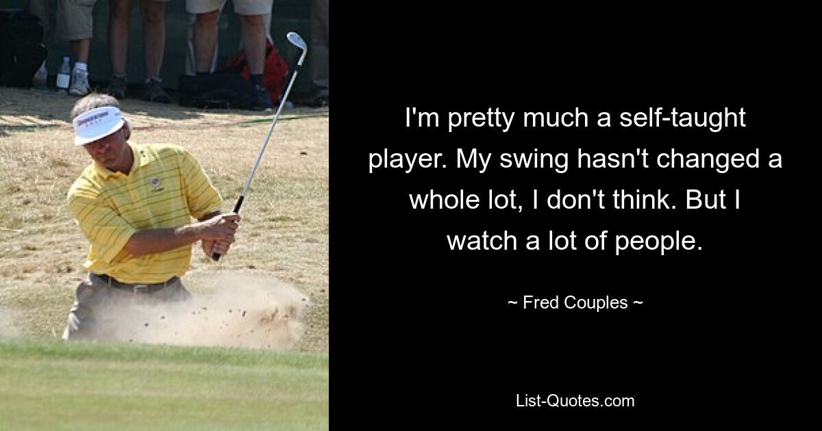 I'm pretty much a self-taught player. My swing hasn't changed a whole lot, I don't think. But I watch a lot of people. — © Fred Couples