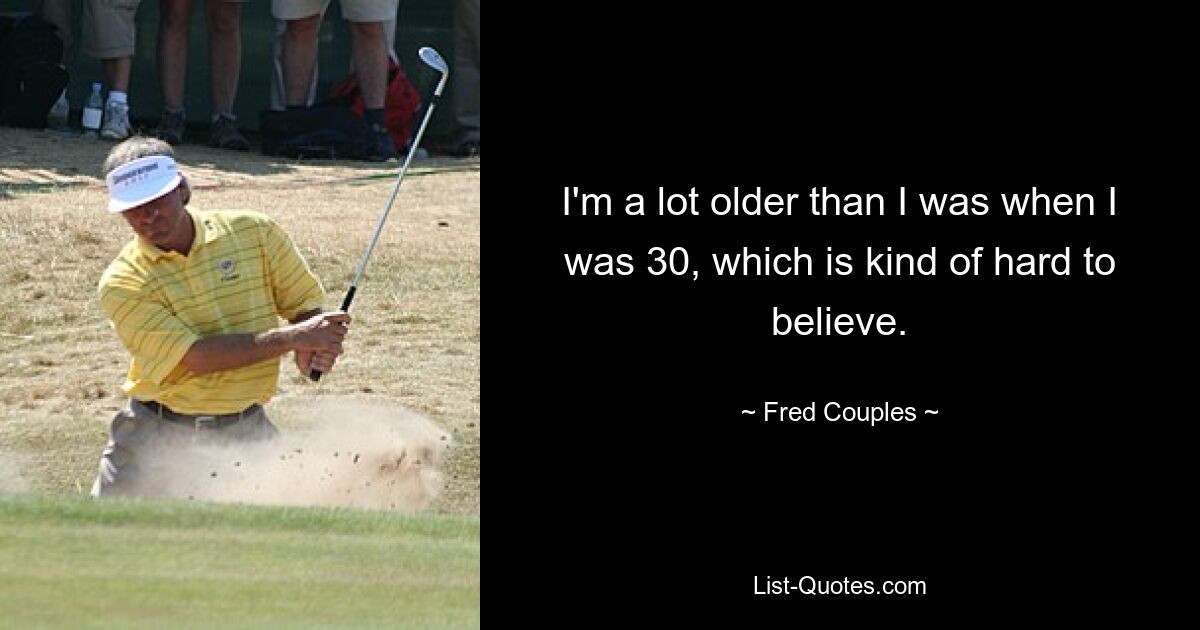 I'm a lot older than I was when I was 30, which is kind of hard to believe. — © Fred Couples