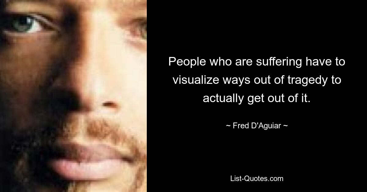 People who are suffering have to visualize ways out of tragedy to actually get out of it. — © Fred D'Aguiar