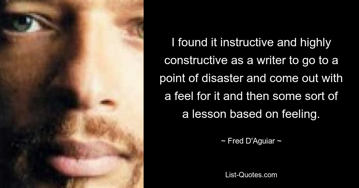 I found it instructive and highly constructive as a writer to go to a point of disaster and come out with a feel for it and then some sort of a lesson based on feeling. — © Fred D'Aguiar