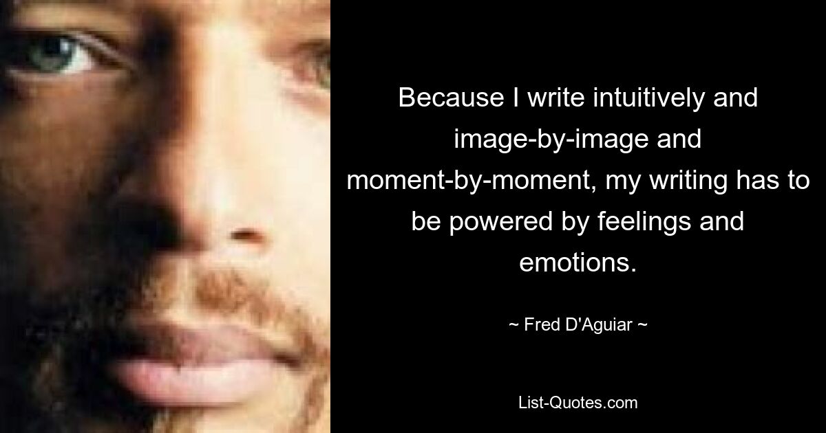 Because I write intuitively and image-by-image and moment-by-moment, my writing has to be powered by feelings and emotions. — © Fred D'Aguiar