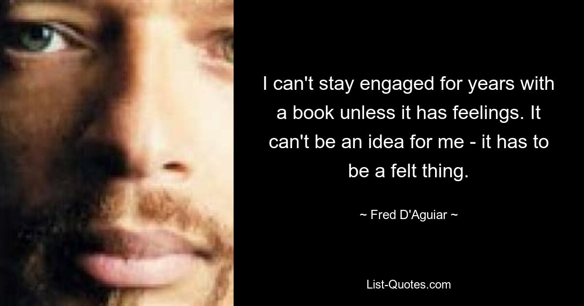 I can't stay engaged for years with a book unless it has feelings. It can't be an idea for me - it has to be a felt thing. — © Fred D'Aguiar