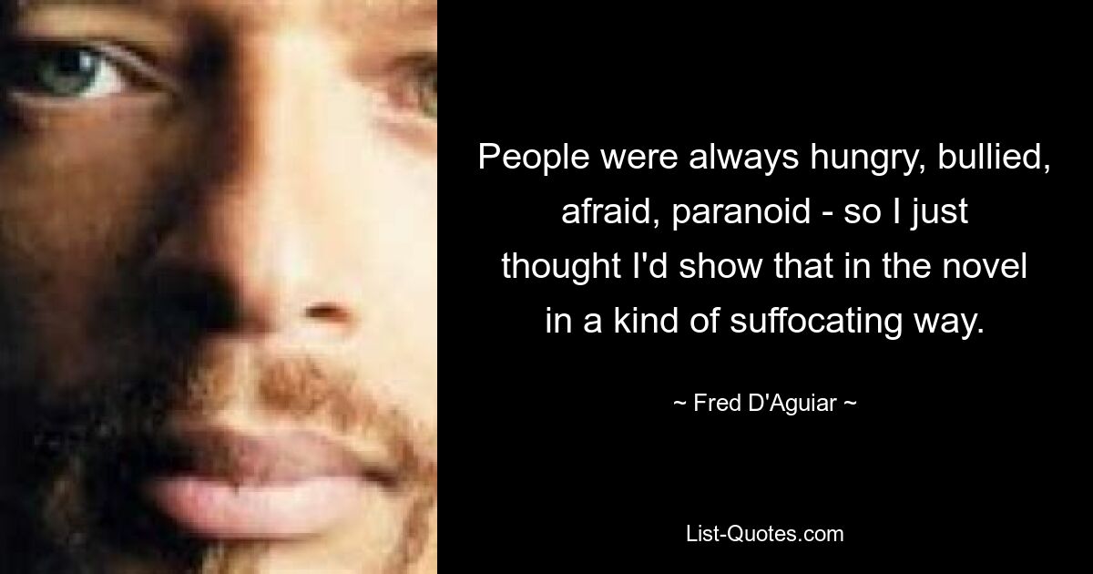 People were always hungry, bullied, afraid, paranoid - so I just thought I'd show that in the novel in a kind of suffocating way. — © Fred D'Aguiar